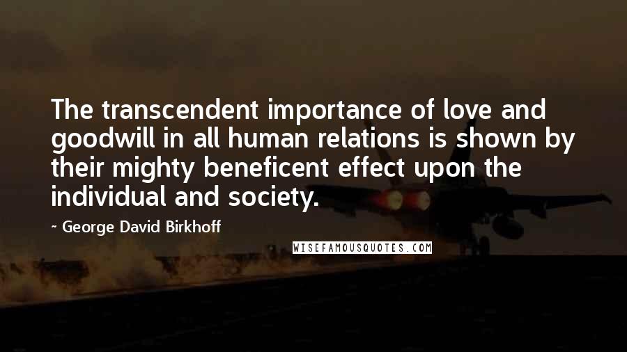 George David Birkhoff Quotes: The transcendent importance of love and goodwill in all human relations is shown by their mighty beneficent effect upon the individual and society.