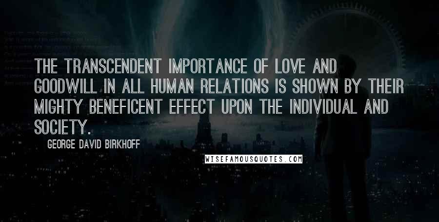 George David Birkhoff Quotes: The transcendent importance of love and goodwill in all human relations is shown by their mighty beneficent effect upon the individual and society.