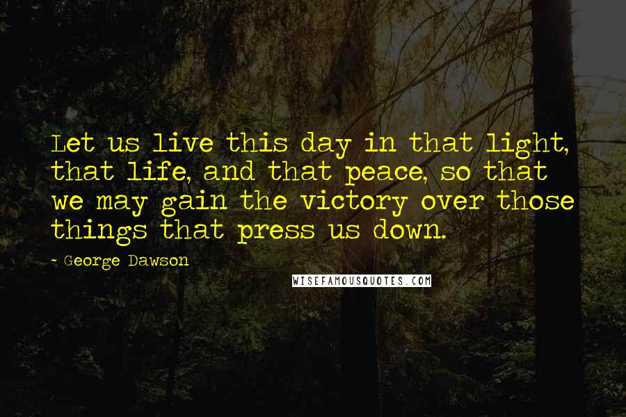 George Dawson Quotes: Let us live this day in that light, that life, and that peace, so that we may gain the victory over those things that press us down.
