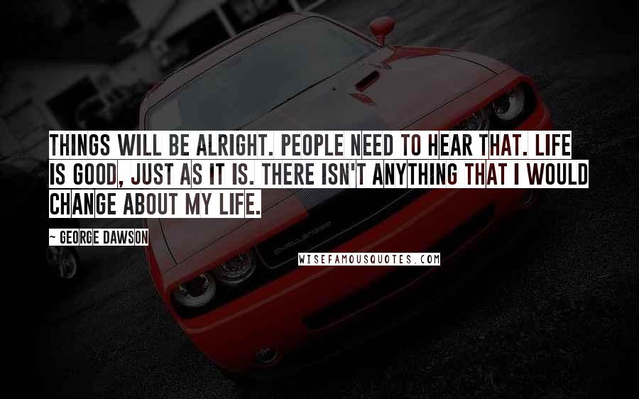 George Dawson Quotes: Things will be alright. People need to hear that. Life is good, just as it is. There isn't anything that I would change about my life.