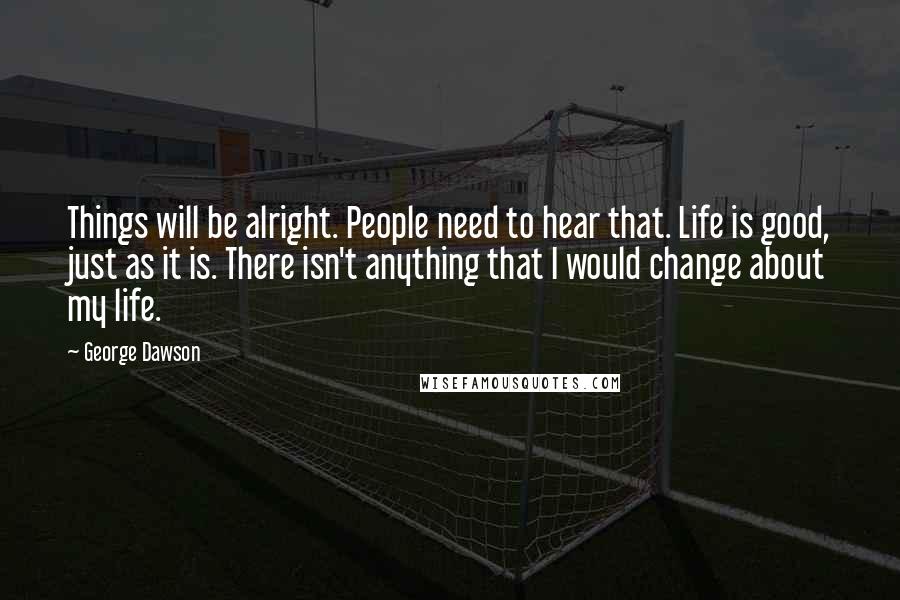 George Dawson Quotes: Things will be alright. People need to hear that. Life is good, just as it is. There isn't anything that I would change about my life.