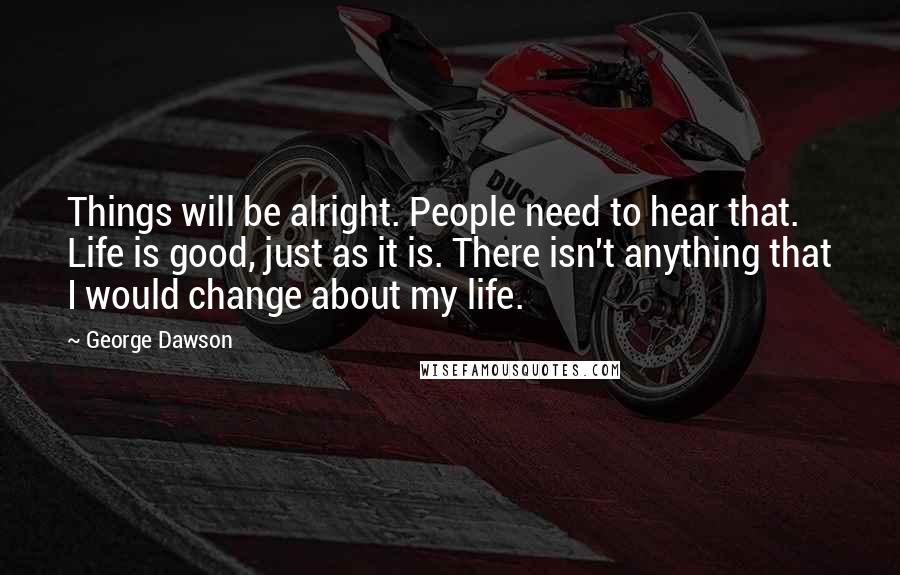 George Dawson Quotes: Things will be alright. People need to hear that. Life is good, just as it is. There isn't anything that I would change about my life.