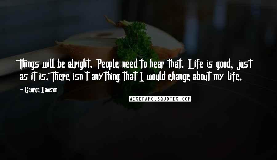 George Dawson Quotes: Things will be alright. People need to hear that. Life is good, just as it is. There isn't anything that I would change about my life.