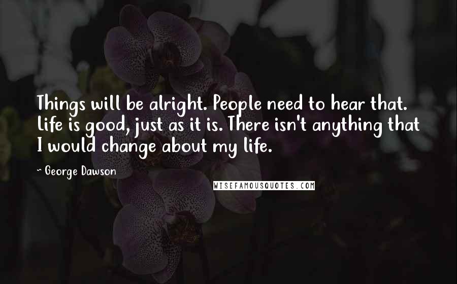 George Dawson Quotes: Things will be alright. People need to hear that. Life is good, just as it is. There isn't anything that I would change about my life.