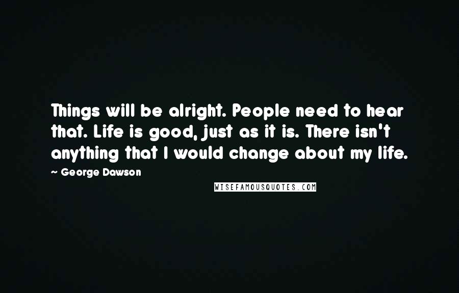 George Dawson Quotes: Things will be alright. People need to hear that. Life is good, just as it is. There isn't anything that I would change about my life.