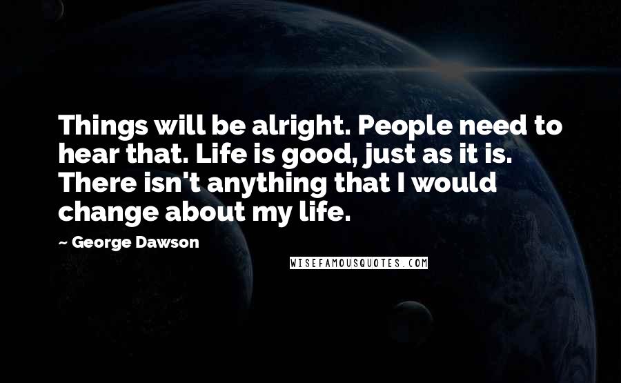 George Dawson Quotes: Things will be alright. People need to hear that. Life is good, just as it is. There isn't anything that I would change about my life.