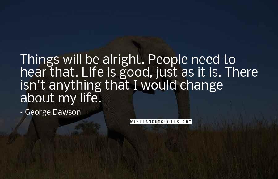 George Dawson Quotes: Things will be alright. People need to hear that. Life is good, just as it is. There isn't anything that I would change about my life.