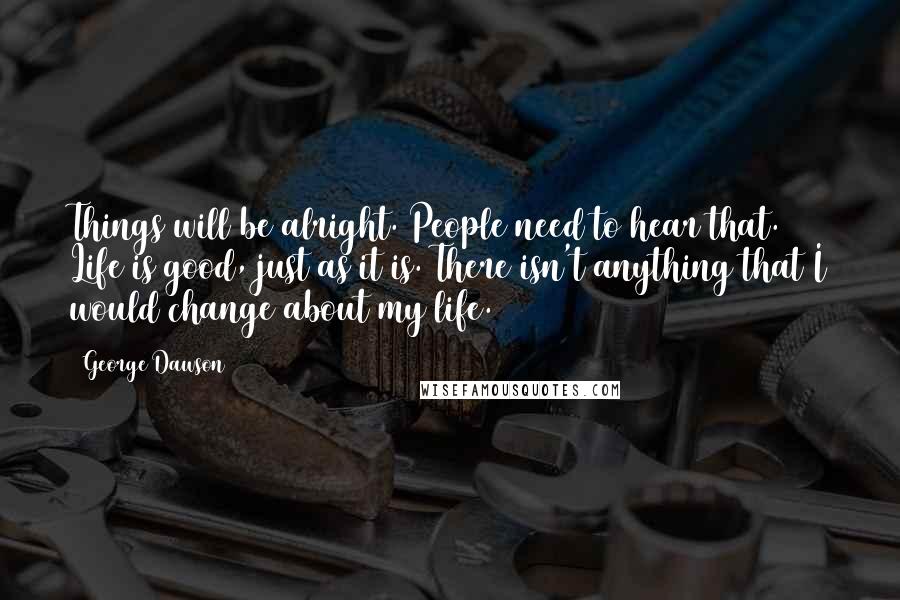 George Dawson Quotes: Things will be alright. People need to hear that. Life is good, just as it is. There isn't anything that I would change about my life.