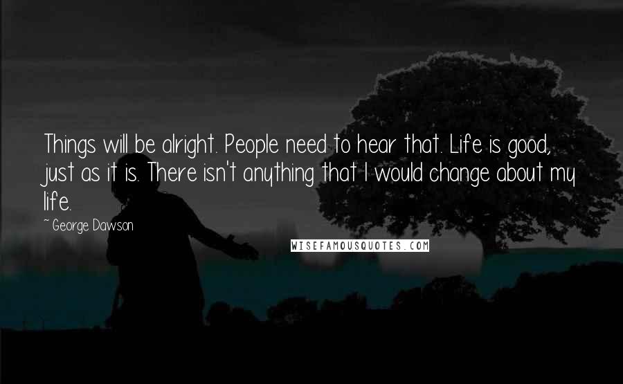 George Dawson Quotes: Things will be alright. People need to hear that. Life is good, just as it is. There isn't anything that I would change about my life.