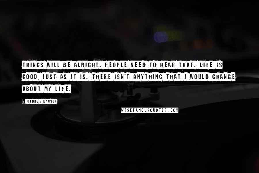 George Dawson Quotes: Things will be alright. People need to hear that. Life is good, just as it is. There isn't anything that I would change about my life.