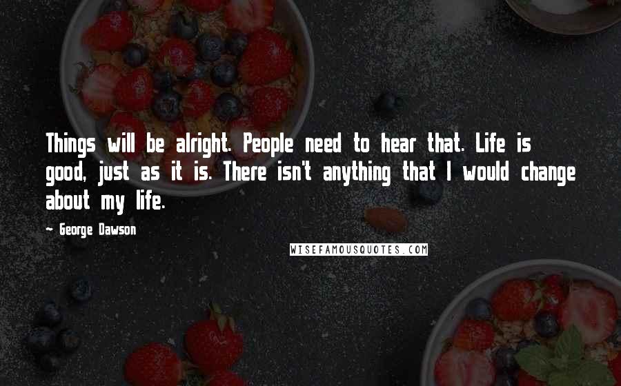 George Dawson Quotes: Things will be alright. People need to hear that. Life is good, just as it is. There isn't anything that I would change about my life.