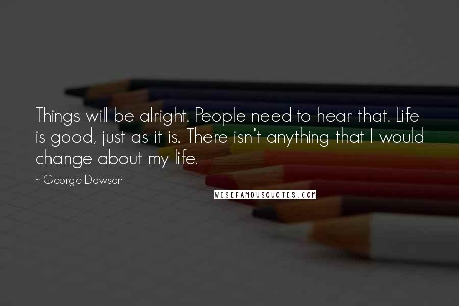 George Dawson Quotes: Things will be alright. People need to hear that. Life is good, just as it is. There isn't anything that I would change about my life.