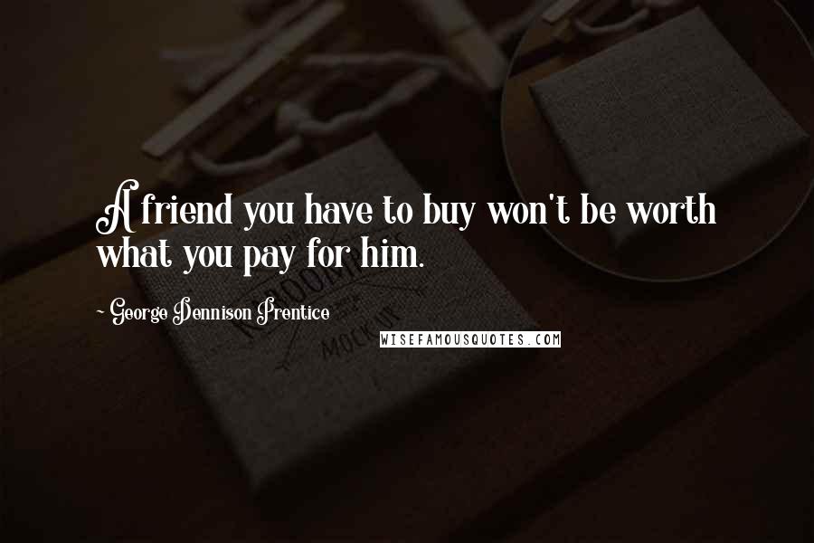 George Dennison Prentice Quotes: A friend you have to buy won't be worth what you pay for him.