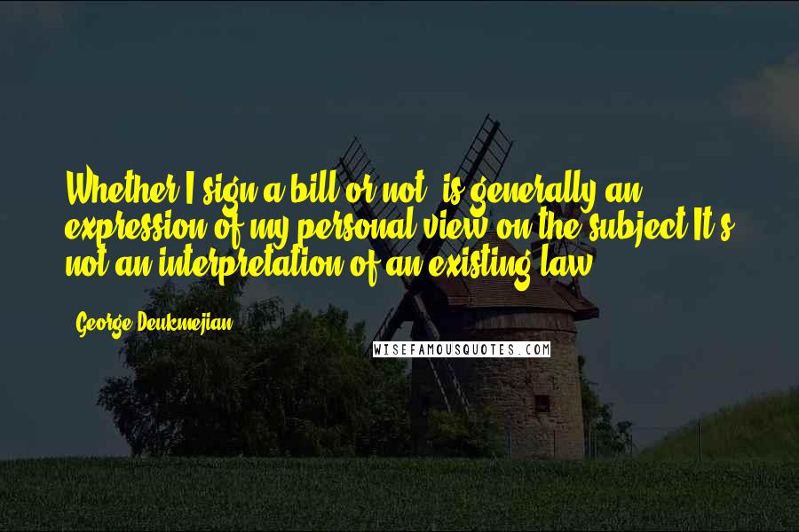 George Deukmejian Quotes: Whether I sign a bill or not, is generally an expression of my personal view on the subject.It's not an interpretation of an existing law.