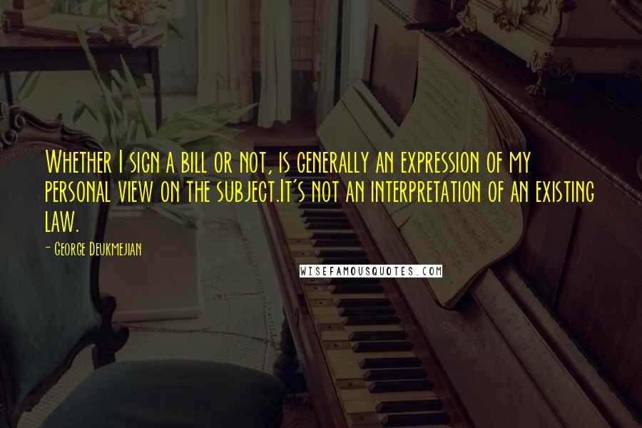 George Deukmejian Quotes: Whether I sign a bill or not, is generally an expression of my personal view on the subject.It's not an interpretation of an existing law.
