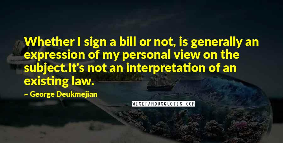 George Deukmejian Quotes: Whether I sign a bill or not, is generally an expression of my personal view on the subject.It's not an interpretation of an existing law.