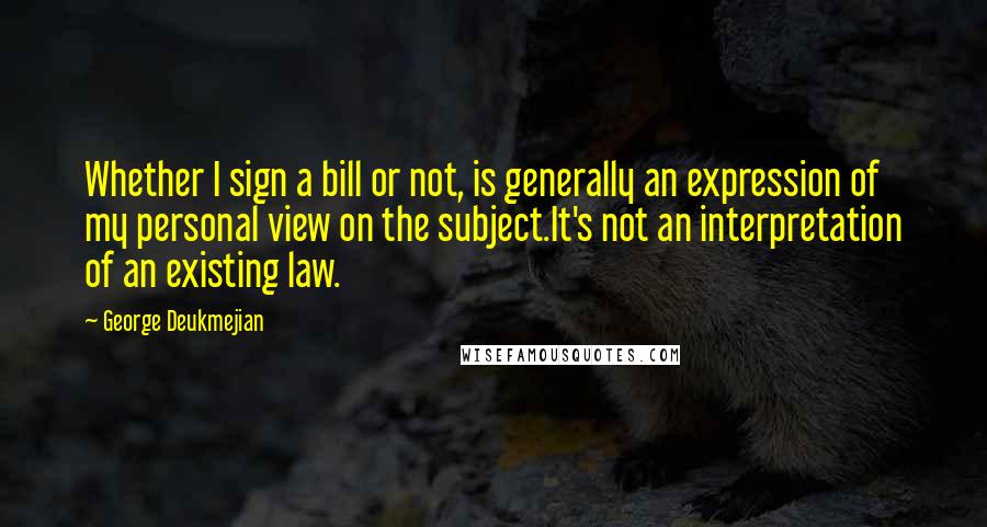 George Deukmejian Quotes: Whether I sign a bill or not, is generally an expression of my personal view on the subject.It's not an interpretation of an existing law.