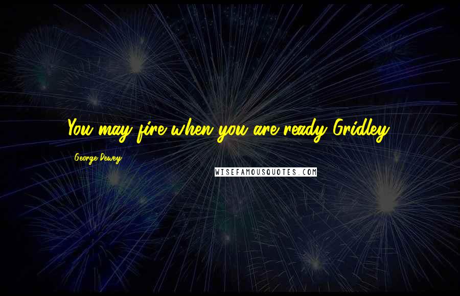 George Dewey Quotes: You may fire when you are ready Gridley.