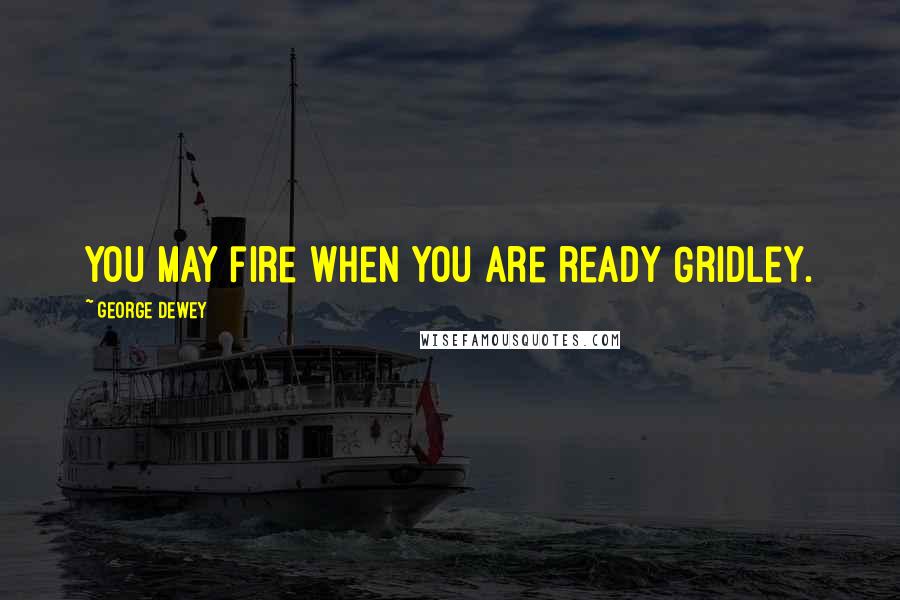 George Dewey Quotes: You may fire when you are ready Gridley.