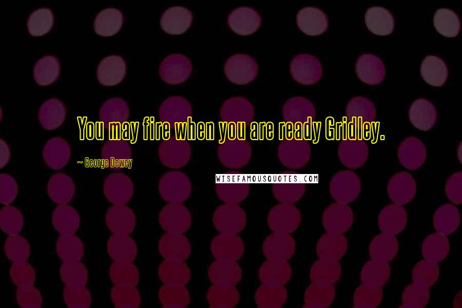 George Dewey Quotes: You may fire when you are ready Gridley.