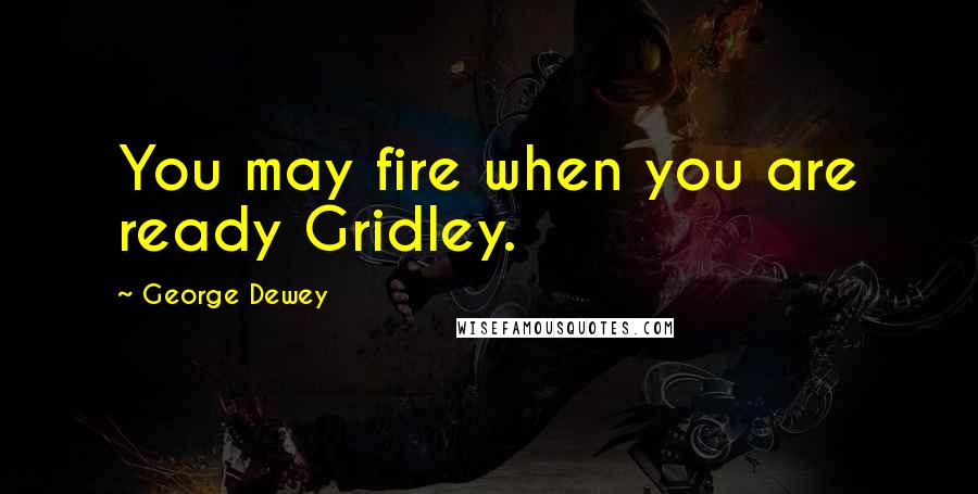 George Dewey Quotes: You may fire when you are ready Gridley.