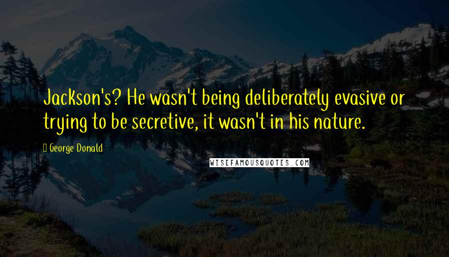 George Donald Quotes: Jackson's? He wasn't being deliberately evasive or trying to be secretive, it wasn't in his nature.