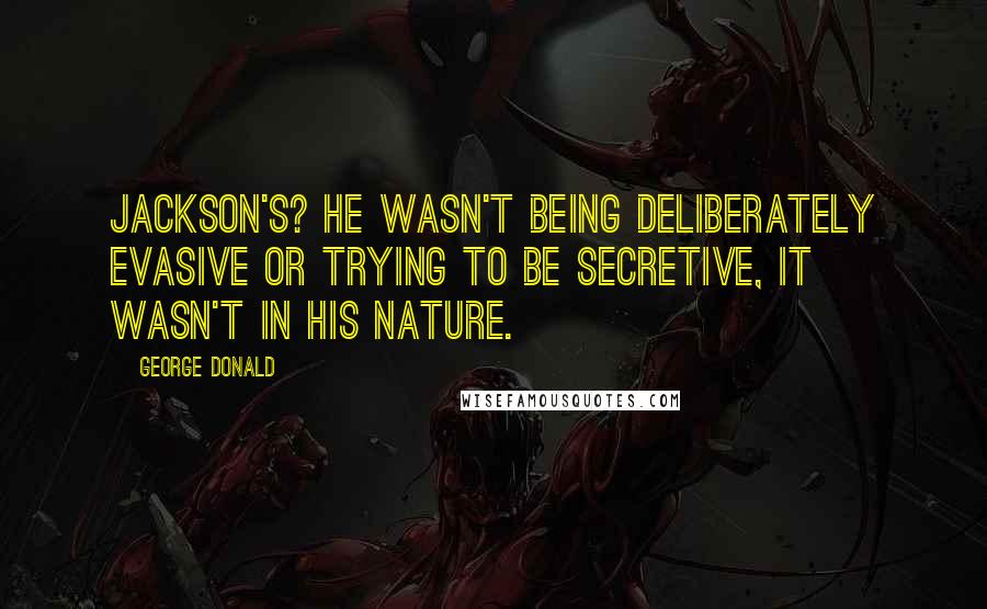 George Donald Quotes: Jackson's? He wasn't being deliberately evasive or trying to be secretive, it wasn't in his nature.