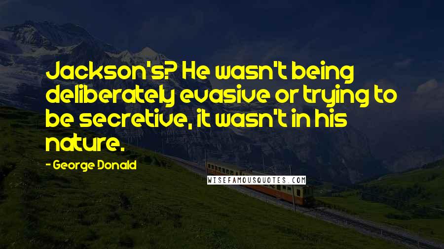 George Donald Quotes: Jackson's? He wasn't being deliberately evasive or trying to be secretive, it wasn't in his nature.