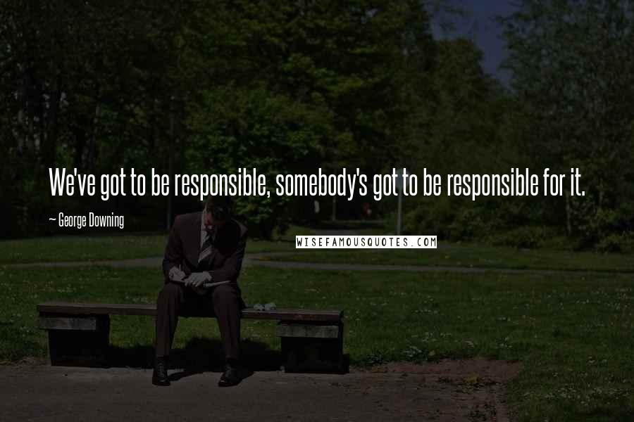 George Downing Quotes: We've got to be responsible, somebody's got to be responsible for it.