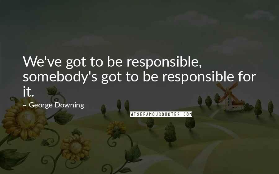 George Downing Quotes: We've got to be responsible, somebody's got to be responsible for it.