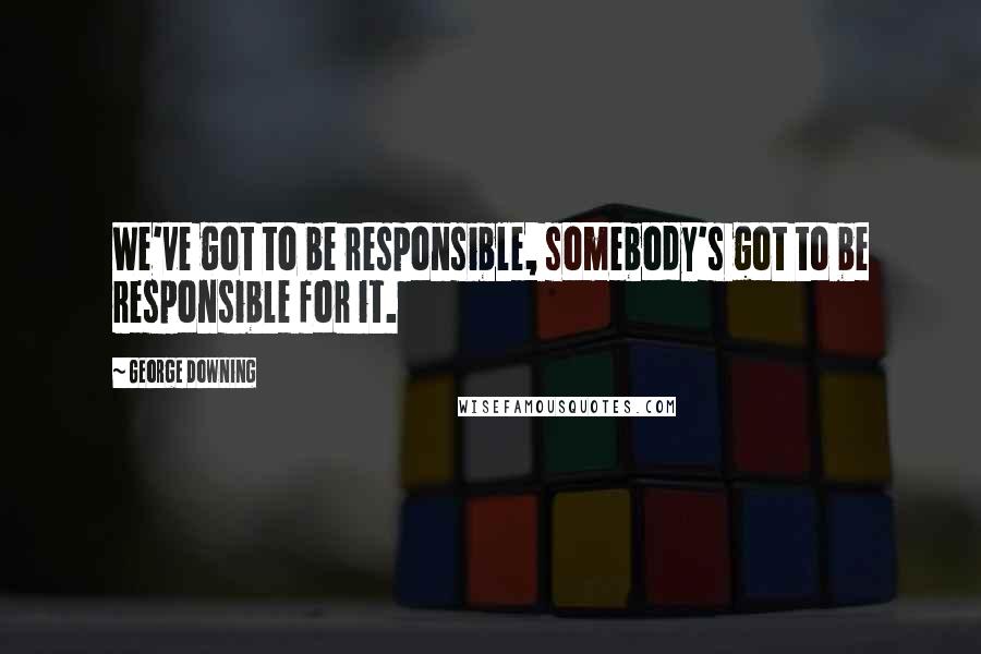 George Downing Quotes: We've got to be responsible, somebody's got to be responsible for it.