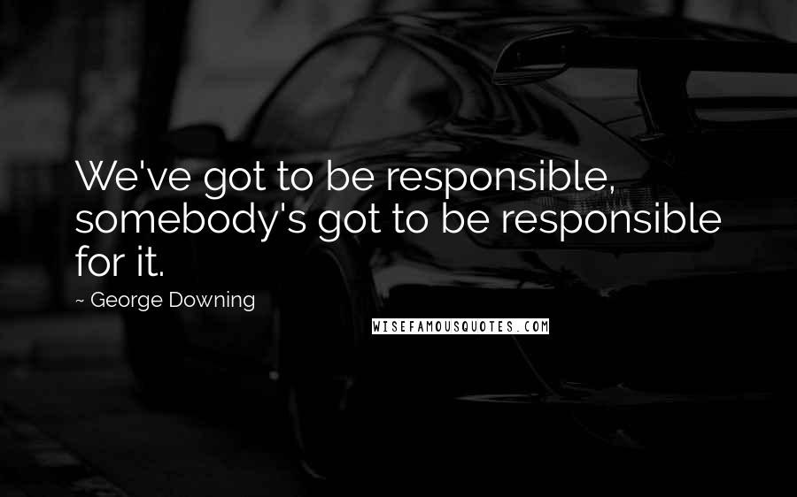 George Downing Quotes: We've got to be responsible, somebody's got to be responsible for it.