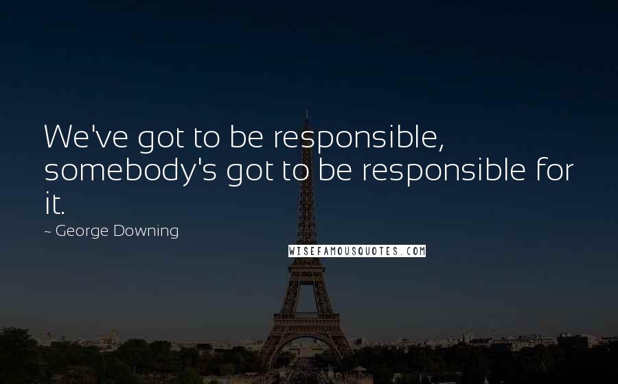 George Downing Quotes: We've got to be responsible, somebody's got to be responsible for it.