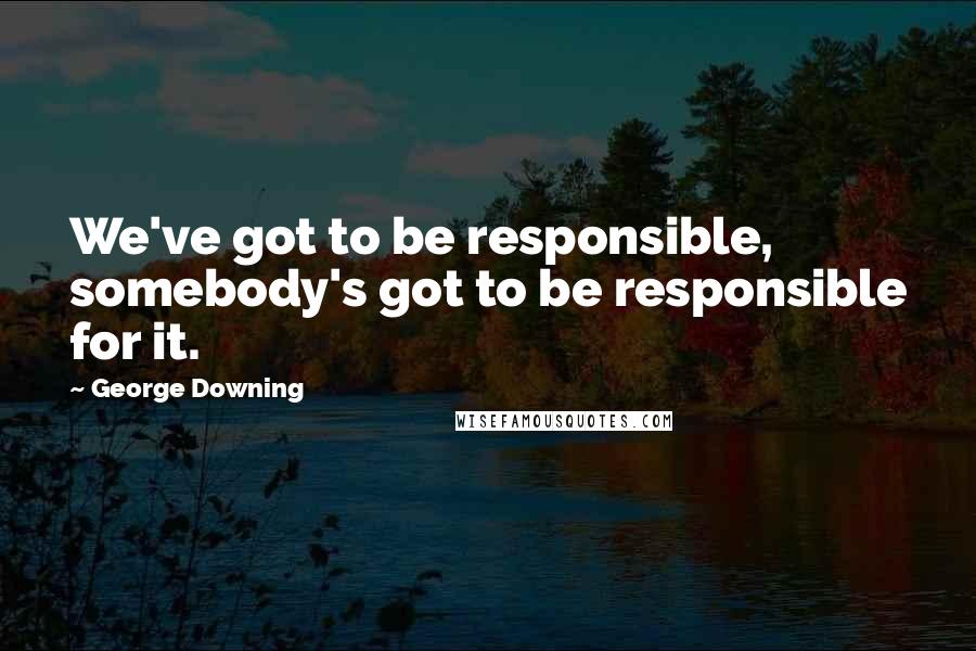 George Downing Quotes: We've got to be responsible, somebody's got to be responsible for it.