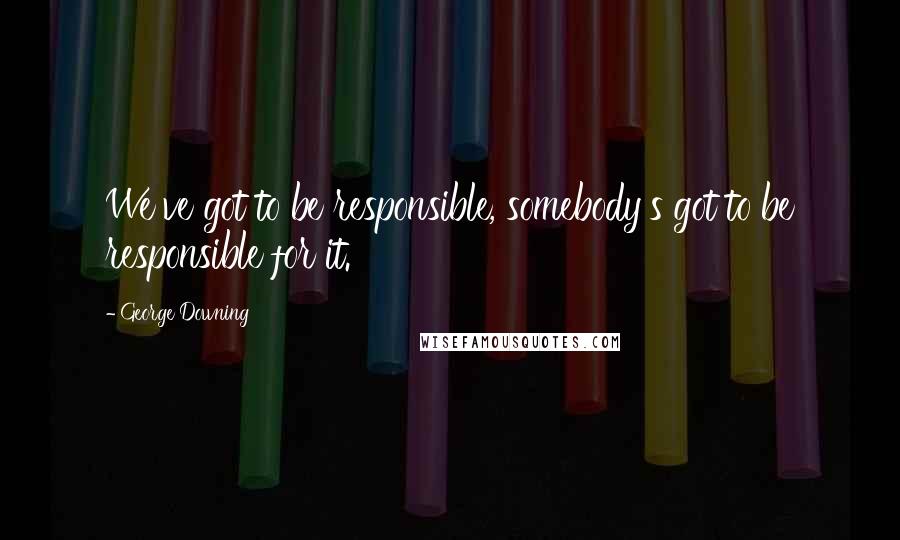 George Downing Quotes: We've got to be responsible, somebody's got to be responsible for it.