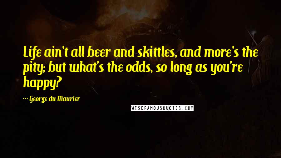 George Du Maurier Quotes: Life ain't all beer and skittles, and more's the pity; but what's the odds, so long as you're happy?