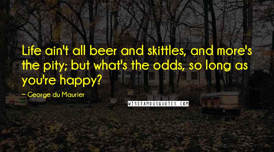 George Du Maurier Quotes: Life ain't all beer and skittles, and more's the pity; but what's the odds, so long as you're happy?