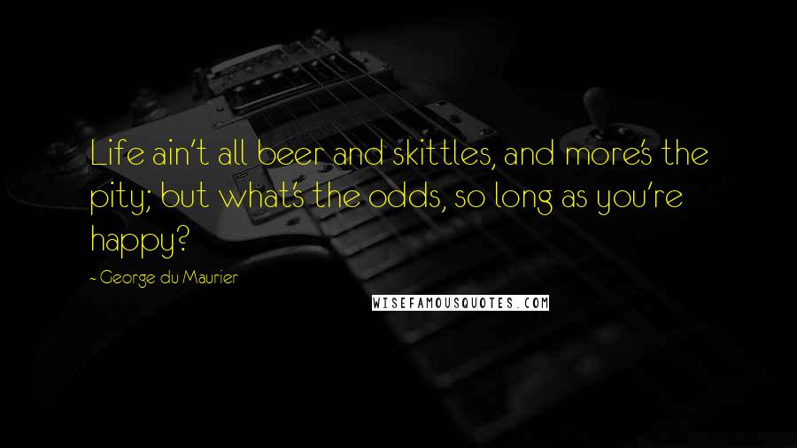 George Du Maurier Quotes: Life ain't all beer and skittles, and more's the pity; but what's the odds, so long as you're happy?