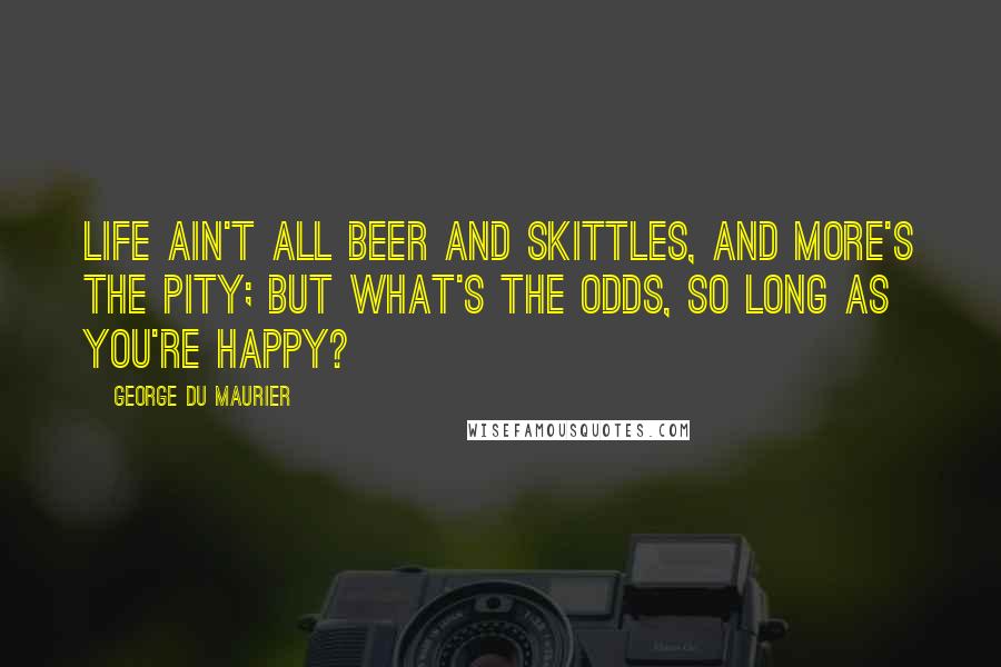 George Du Maurier Quotes: Life ain't all beer and skittles, and more's the pity; but what's the odds, so long as you're happy?