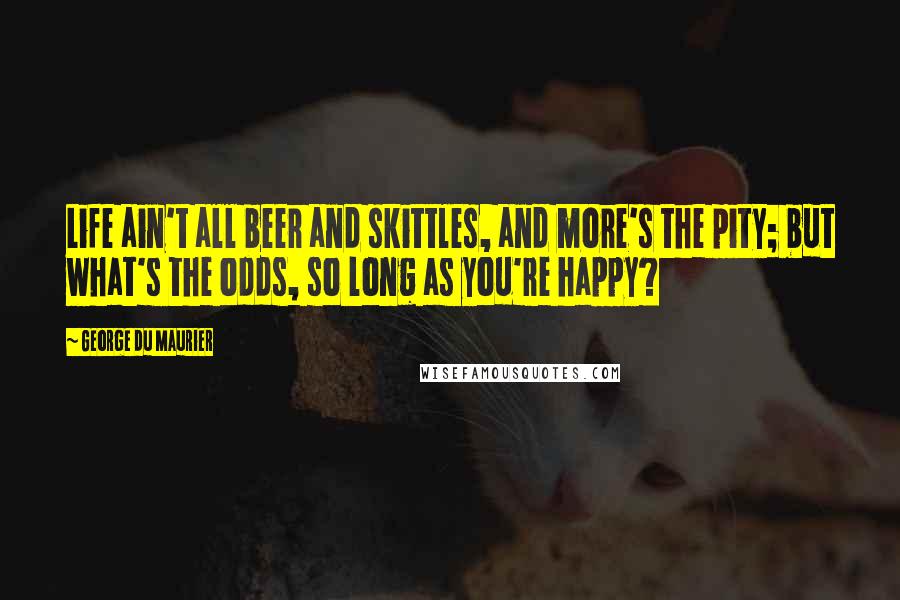 George Du Maurier Quotes: Life ain't all beer and skittles, and more's the pity; but what's the odds, so long as you're happy?