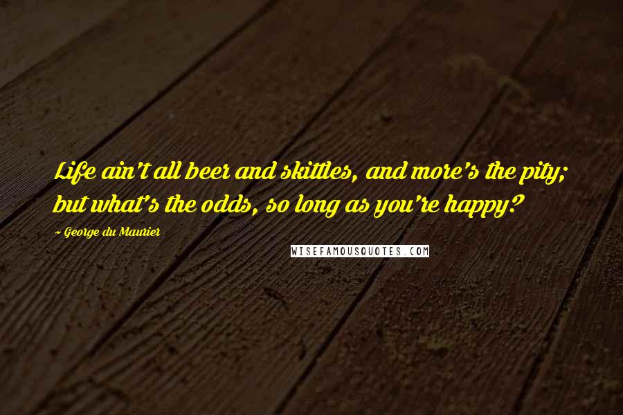 George Du Maurier Quotes: Life ain't all beer and skittles, and more's the pity; but what's the odds, so long as you're happy?