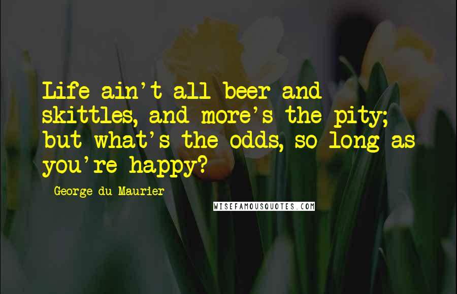 George Du Maurier Quotes: Life ain't all beer and skittles, and more's the pity; but what's the odds, so long as you're happy?
