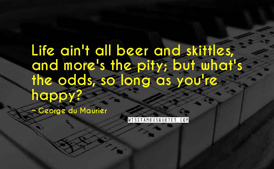 George Du Maurier Quotes: Life ain't all beer and skittles, and more's the pity; but what's the odds, so long as you're happy?