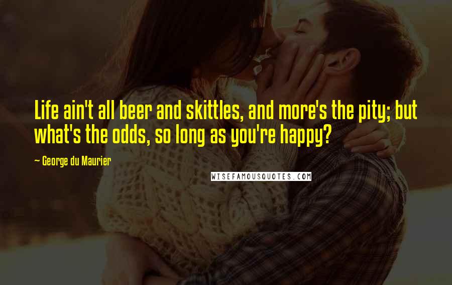 George Du Maurier Quotes: Life ain't all beer and skittles, and more's the pity; but what's the odds, so long as you're happy?