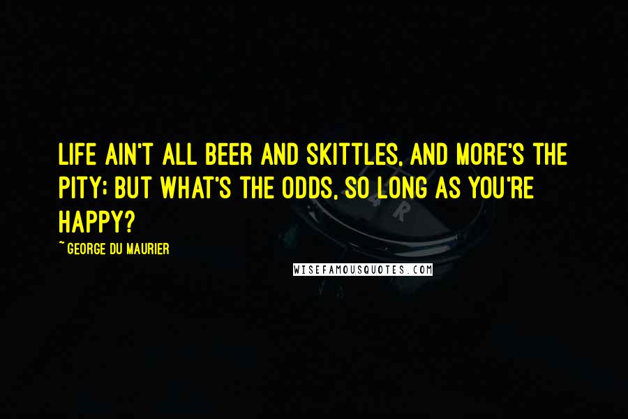 George Du Maurier Quotes: Life ain't all beer and skittles, and more's the pity; but what's the odds, so long as you're happy?