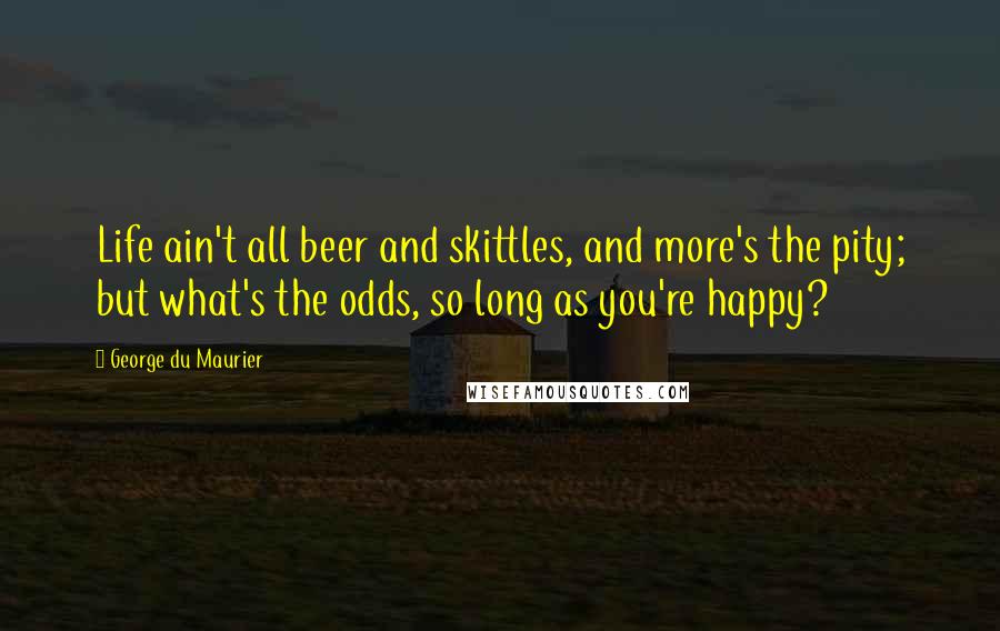 George Du Maurier Quotes: Life ain't all beer and skittles, and more's the pity; but what's the odds, so long as you're happy?