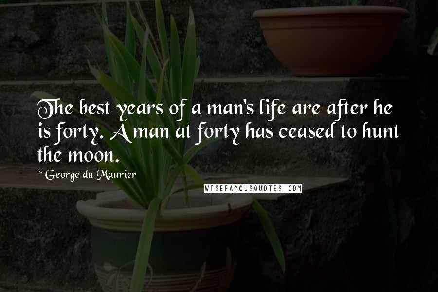 George Du Maurier Quotes: The best years of a man's life are after he is forty. A man at forty has ceased to hunt the moon.