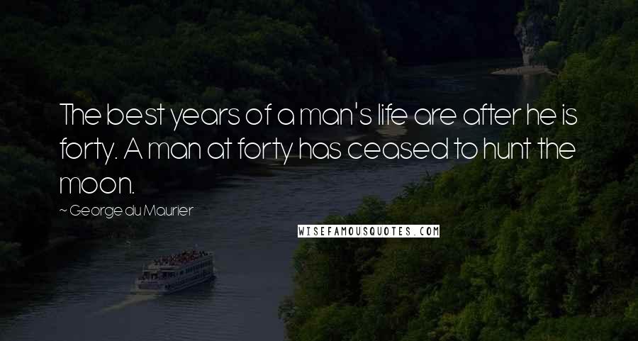 George Du Maurier Quotes: The best years of a man's life are after he is forty. A man at forty has ceased to hunt the moon.