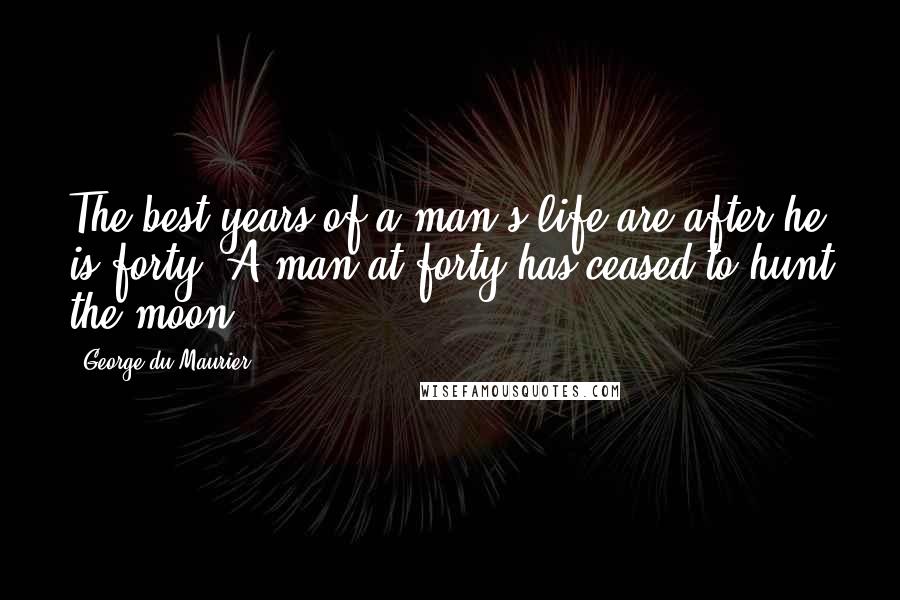 George Du Maurier Quotes: The best years of a man's life are after he is forty. A man at forty has ceased to hunt the moon.