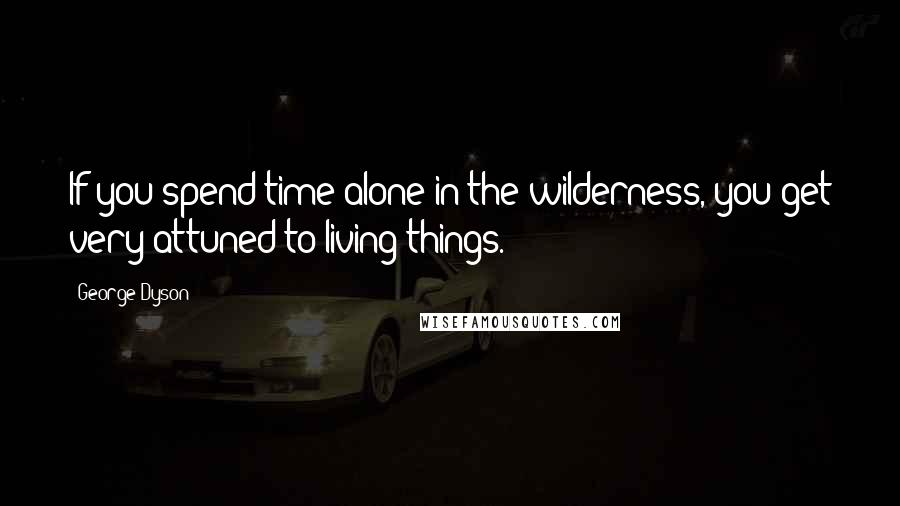 George Dyson Quotes: If you spend time alone in the wilderness, you get very attuned to living things.
